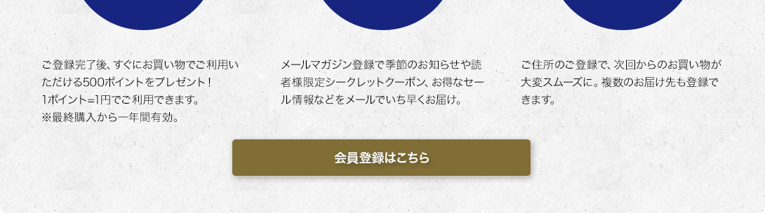 500ポイント進呈：ご登録完了後、すぐにお買い物でご利用いただける500ポイントをプレゼント！1ポイント=1円でご利用できます。※最終購入から一年間有効。／メルマガ特別ご優待：メルマガ登録で読者様限定シークレットクーポンやお得なセール情報などをいち早くお届け。／お買い物がスマートに：ご住所のご登録で、次回からのお買い物が大変スムーズに。複数のお届け先も登録できます。　会員登録はこちら